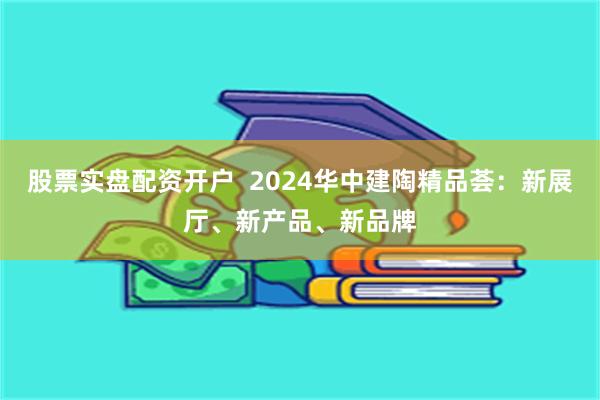 股票实盘配资开户  2024华中建陶精品荟：新展厅、新产品、新品牌