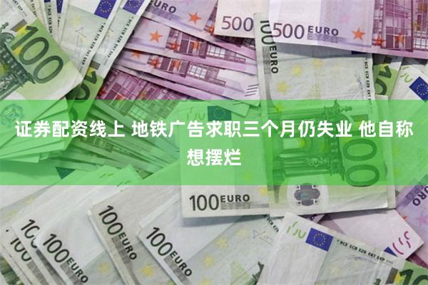 证券配资线上 地铁广告求职三个月仍失业 他自称想摆烂