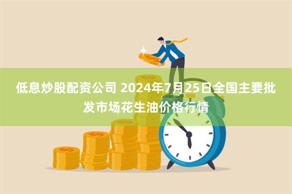 低息炒股配资公司 2024年7月25日全国主要批发市场花生油价格行情