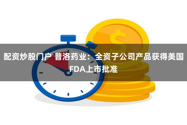 配资炒股门户 普洛药业：全资子公司产品获得美国FDA上市批准