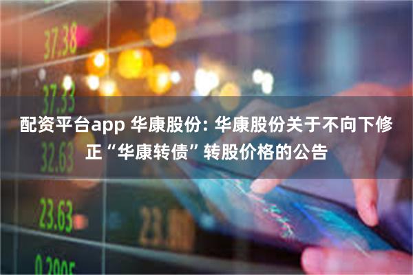 配资平台app 华康股份: 华康股份关于不向下修正“华康转债”转股价格的公告