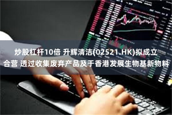 炒股杠杆10倍 升辉清洁(02521.HK)拟成立合营 透过收集废弃产品及于香港发展生物基新物料