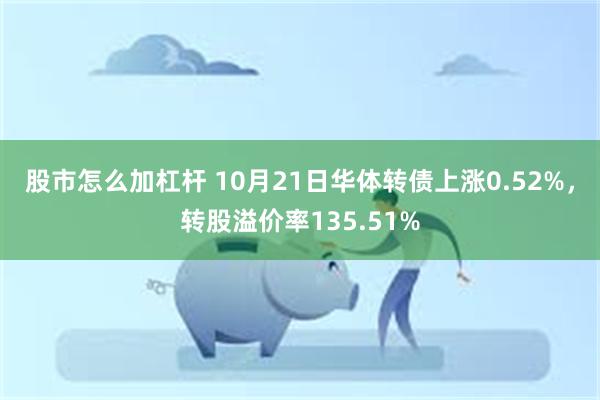 股市怎么加杠杆 10月21日华体转债上涨0.52%，转股溢价率135.51%