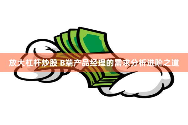 放大杠杆炒股 B端产品经理的需求分析进阶之道