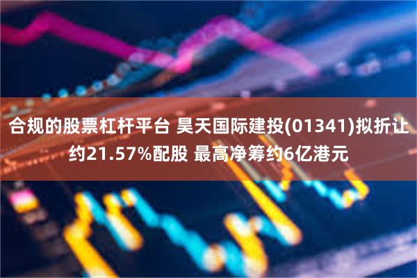 合规的股票杠杆平台 昊天国际建投(01341)拟折让约21.57%配股 最高净筹约6亿港元