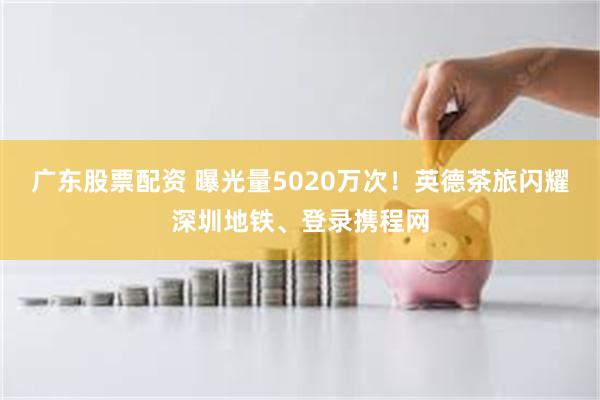 广东股票配资 曝光量5020万次！英德茶旅闪耀深圳地铁、登录携程网