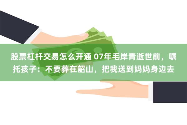 股票杠杆交易怎么开通 07年毛岸青逝世前，嘱托孩子：不要葬在韶山，把我送到妈妈身边去