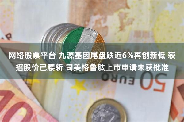 网络股票平台 九源基因尾盘跌近6%再创新低 较招股价已腰斩 司美格鲁肽上市申请未获批准