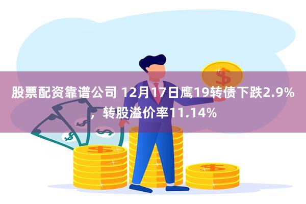 股票配资靠谱公司 12月17日鹰19转债下跌2.9%，转股溢价率11.14%