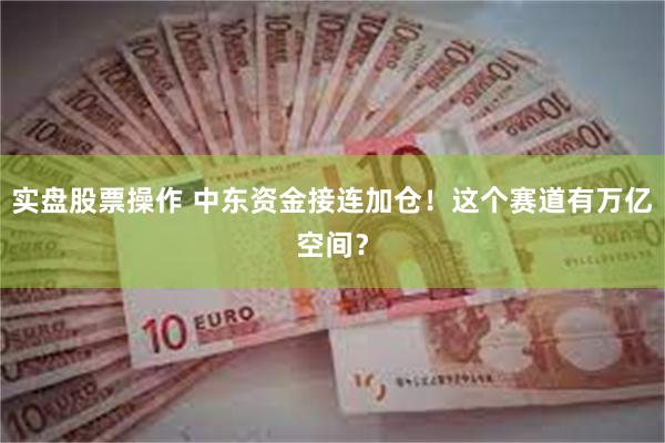 实盘股票操作 中东资金接连加仓！这个赛道有万亿空间？