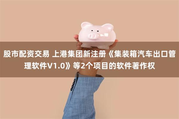 股市配资交易 上港集团新注册《集装箱汽车出口管理软件V1.0》等2个项目的软件著作权