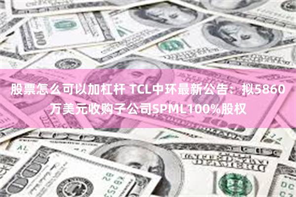 股票怎么可以加杠杆 TCL中环最新公告：拟5860万美元收购子公司SPML100%股权