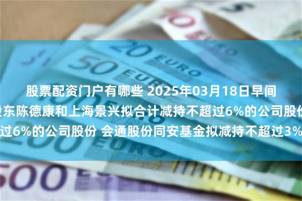 股票配资门户有哪些 2025年03月18日早间个股预警：莎普爱思大股东陈德康和上海景兴拟合计减持不超过6%的公司股份 会通股份同安基金拟减持不超过3%公司股份